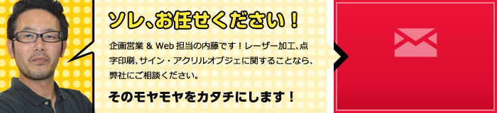 ソレ、お任せください！企画営業＆Web担当の内藤です！レーザー加工、点字印刷、サイン・アクリルオブジェに関することなら、弊社にご相談ください。そのモヤモヤをカタチにします！