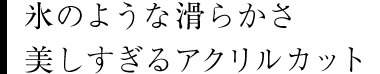 氷のような滑らかさ 美しすぎるアクリルカット